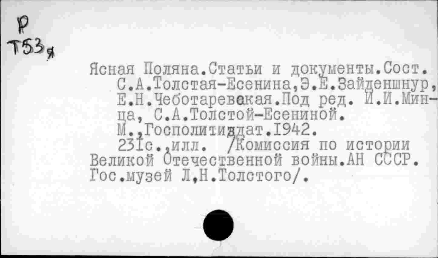 ﻿
Ясная Поляна.Статьи и документы.Сост.
С.А.Толстая-Есенина,Э.Е.Зайденшнур Е.Н.Чеботаревакая.Под ред. И.И.Мин ца, С.А.Толстой-Есениной.
М. ,Госполитиндат.1942.
231с..илл. /Комиссия по истории Великой Отечественной войны.АН СССР. Гос.музей Л,Н.Толстого/.